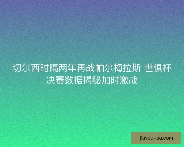 切尔西时隔两年再战帕尔梅拉斯 世俱杯决赛数据揭秘加时激战