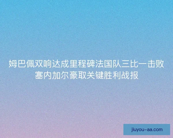 姆巴佩双响达成里程碑法国队三比一击败塞内加尔豪取关键胜利战报