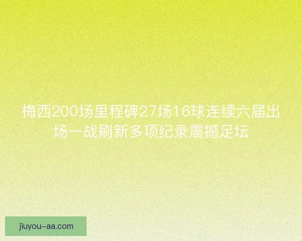 梅西200场里程碑27场16球连续六届出场一战刷新多项纪录震撼足坛